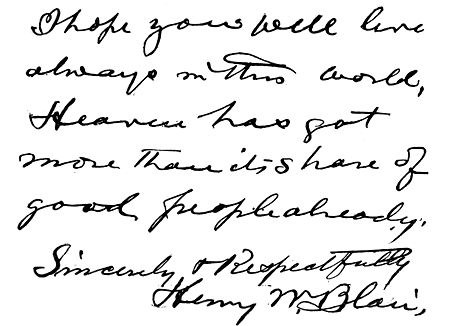 Autograph: "I hope you will live always in this world.
Heaven has got more than it's share of good people already. Sincerely &
Respectfully, Henry W. Blair."