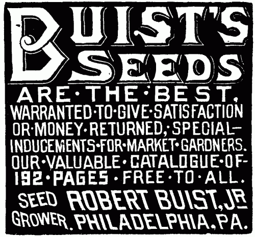BUIST'S SEEDS ARE THE BEST.
WARRANTED TO GIVE SATISFACTION OR MONEY RETURNED, SPECIAL-INDUCEMENTS
FOR MARKET GARDENERS. OUR VALUABLE CATALOGUE OF 192 PAGES FREE TO ALL.
SEED GROWER ROBERT BUIST, JR. PHILADELPHIA, PA.