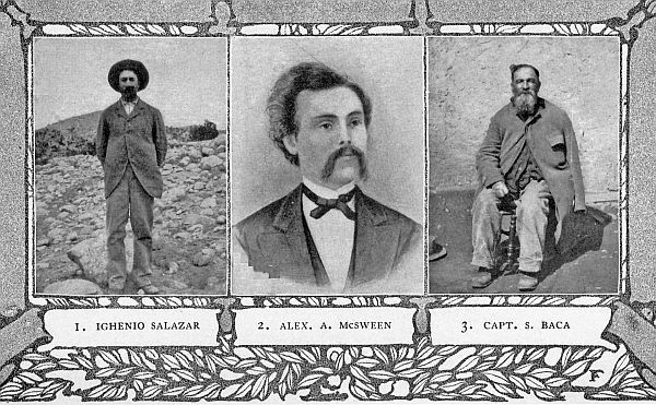 1. IGHENIO SALAZAR 2. ALEX. A. McSWEEN 3. CAPT. S. BACA
(1) Shot and left for dead, in the Lincoln County War. (2) Leader of a
faction in the Lincoln County War. (3) Friend of Kit Carson; the man who
carried the news of the big street fight to Ft. Stanton