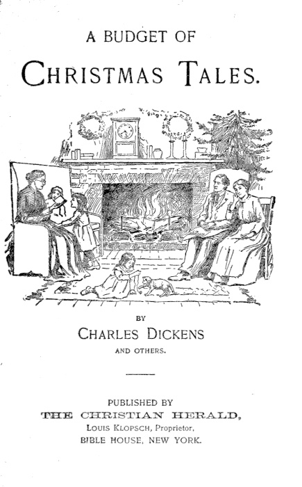 A BUDGET OF CHRISTMAS TALES BY Charles Dickens AND OTHERS PUBLISHED BY
THE CHRISTIAN HERALD Louis Klopsch, Proprietor. BIBLE HOUSE, NEW YORK.
