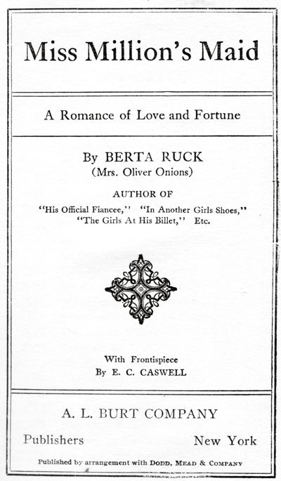 Miss Million's Maid - A Romance of Love and Fortune -
By BERTA RUCK - (Mrs. Oliver Onions) "His Official Fiancee,"
"In Another Girl's Shoes," "The Girls At His Billet," Etc. - With Frontispiece - By E. C. CASWELL -. L. BURT COMPANY - Publishers New York - Published by arrangement with Dodd, Mead & Company