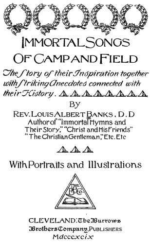 Immortal Songs
Of Camp and Field

The Story of their Inspiration together
with Striking Anecdotes connected with
their History.
By

Rev. Louis Albert Banks, D.D.
Author of Immortal Hymns and
Their Story, "Christ and His Friends"
"The Christian Gentleman," Etc. Etc.

With Portraits and Illustrations

CLEVELAND: The Burrows
Brothers Company, Publishers
Mdcccxcix