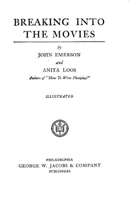 BREAKING INTO
THE MOVIES

by
JOHN EMERSON
and
ANITA LOOS
Authors of "How To Write Photoplays"

ILLUSTRATED

[Illustration]

PHILADELPHIA
GEORGE W. JACOBS & COMPANY
PUBLISHER