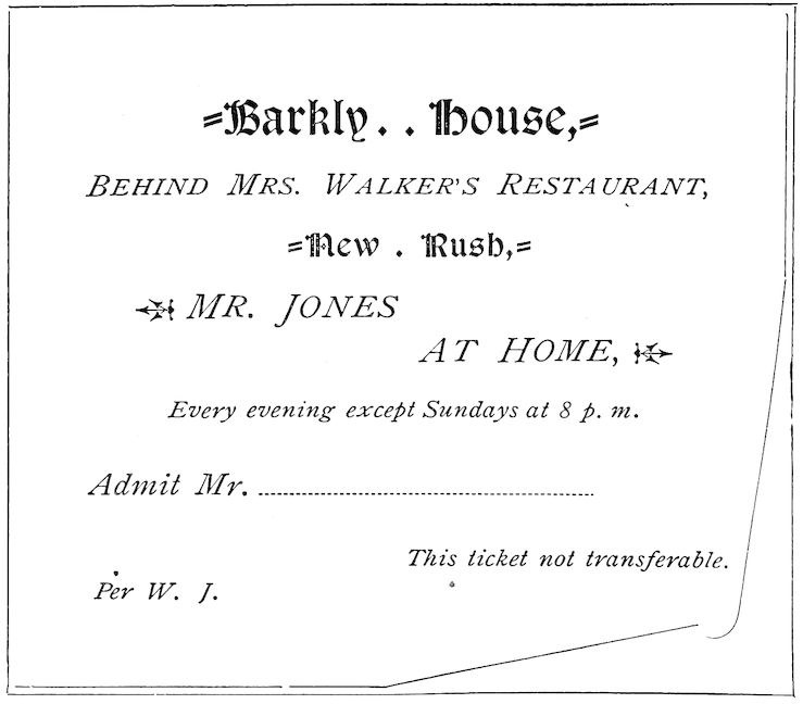 Barkly House, _BEHIND MRS. WALKER’S RESTAURANT_, New Rush, _MR. JONES AT HOME_, _Every evening except Sundays at 8 p. m._ _Admit Mr._ ______ _This ticket not transferable._ _Per W. J._