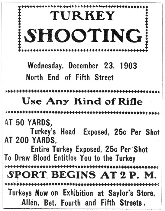 TURKEY
SHOOTING
Wednesday, December 23, 1903
North End of Fifth Street
———-
Use Any Kind of Rifle
———-
AT 50 YARDS,
    Turkey's Head Exposed, 25c Per Shot
AT 200 YARDS,
    Entire Turkey Exposed, 25c Per Shot
To Draw Blood Entitles You to the Turkey
———-
SPORT BEGINS AT 2 P. M.
———-
Turkeys Now on Exhibition at Saylor's Store,
   Allen. Bet. Fourth and Fifth Streets