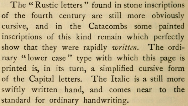 The “Rustic letters” found in stone inscriptions of the fourth
century are still more obviously cursive, and in the Catacombs
some painted inscriptions of this kind remain which perfectly
show that they were rapidly written. The
ordinary “lower case” type with which this page is printed is, in
its turn, a simplified cursive form of the Capital letters. The
Italic is a still more swiftly written hand, and comes near to
the standard for ordinary handwriting.