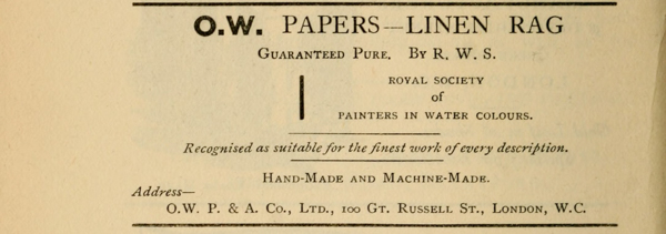 
O.W. PAPERS—LINEN RAG

Guaranteed Pure. By R. W. S.

ROYAL SOCIETY
of
PAINTERS IN WATER COLOURS.

Recognised as suitable for the finest work of every description.

Hand-Made and Machine-Made.

Address—
O.W. P. & A. Co., Ltd., 100 Gt.
Russell St., London, W.C.