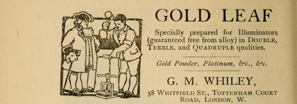 
GOLD LEAF

Specially prepared for Illuminators
(guaranteed free from alloy) in Double,
Treble, and Quadruple qualities.

Gold Powder, Platinum, &c., &c.

G. M. WHILEY,

58 Whitfield St., Tottenham Court
Road, London, W.