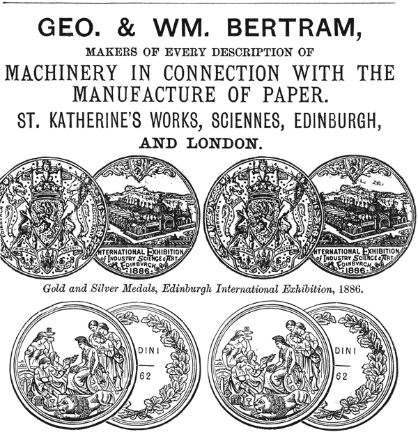 
GEO. & WM. BERTRAM,

MAKERS OF EVERY DESCRIPTION OF

MACHINERY IN CONNECTION WITH THE
MANUFACTURE OF PAPER.

ST. KATHERINE’S WORKS, SCIENNES, EDINBURGH,
AND LONDON.

Gold and Silver Medals, Edinburgh International Exhibition, 1886.
