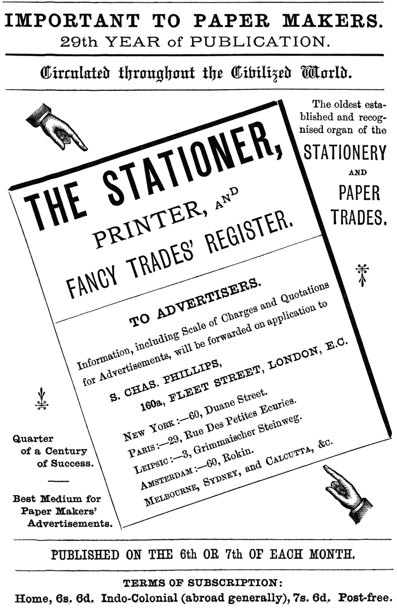 
IMPORTANT TO PAPER MAKERS.

29th YEAR of PUBLICATION.

Circulated throughout the Civilized World.

The oldest established and recognised organ of the

STATIONERY AND PAPER TRADES.

THE STATIONER, PRINTER, AND FANCY TRADES’ REGISTER.

TO ADVERTISERS.

information, including Scale of Charges and Quotations for
Advertisements, will be forwarded on application to

S. CHAS. PHILLIPS, 160a, FLEET STREET, LONDON, E.C.

NEW YORK:—60, Duane Street.

PARIS:—29, Rue Des Petites Ecuries.

LEIPSIC:—3, Grimmaischer Steinweg.

AMSTERDAM:—60, Rokin.

MELBOURNE, SYDNEY, and CALCUTTA, &c.

Quarter of a Century of Success.

Best Medium for Paper Makers’ Advertisements.

PUBLISHED ON THE 6th OR 7th OF EACH MONTH.

TERMS OF SUBSCRIPTION:

Home, 6s. 6d. Indo-Colonial (abroad generally), 7s. 6d.
Post-free.
